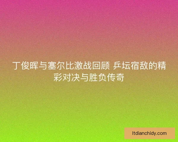 丁俊晖与塞尔比激战回顾 乒坛宿敌的精彩对决与胜负传奇