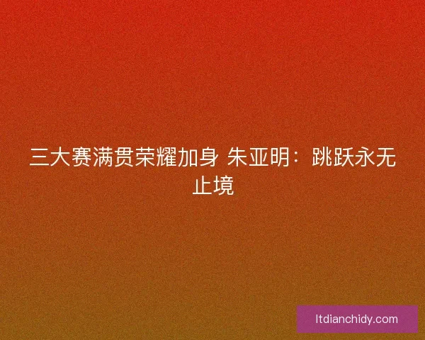 三大赛满贯荣耀加身 朱亚明：跳跃永无止境