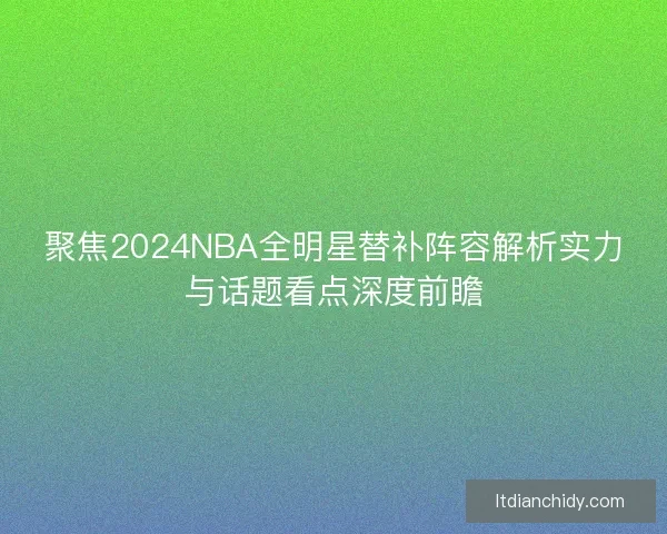 聚焦2024NBA全明星替补阵容解析实力与话题看点深度前瞻