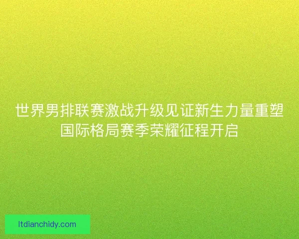 世界男排联赛激战升级见证新生力量重塑国际格局赛季荣耀征程开启