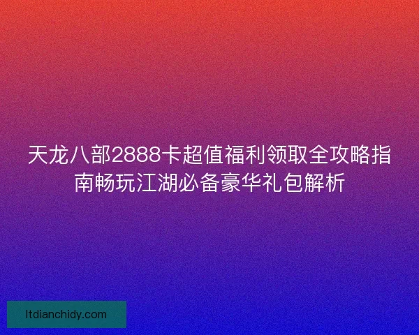 天龙八部2888卡超值福利领取全攻略指南畅玩江湖必备豪华礼包解析 天龙八部2888卡超值福利领取全攻略指南畅玩江湖必备豪华礼包解析