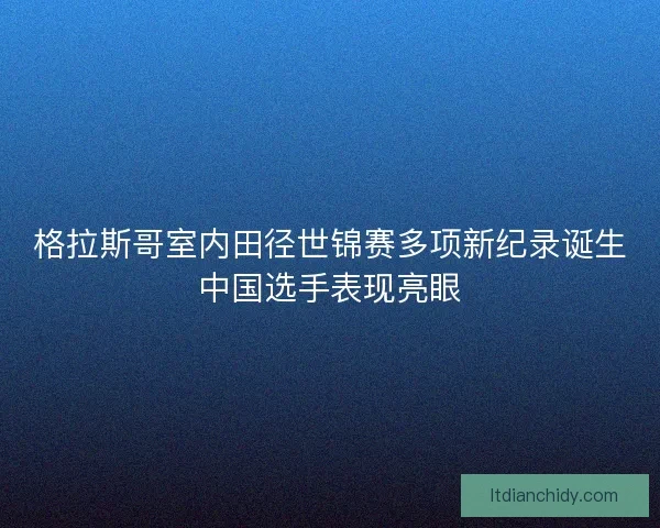 格拉斯哥室内田径世锦赛多项新纪录诞生中国选手表现亮眼