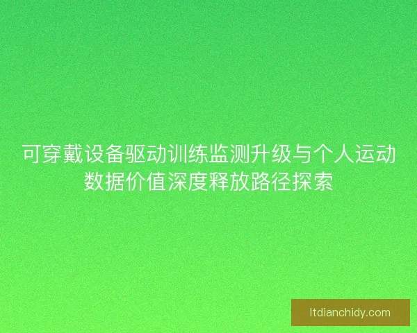 可穿戴设备驱动训练监测升级与个人运动数据价值深度释放路径探索