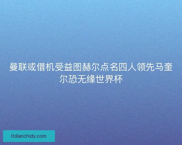 曼联或借机受益图赫尔点名四人领先马奎尔恐无缘世界杯