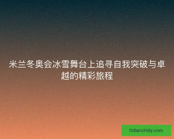 米兰冬奥会冰雪舞台上追寻自我突破与卓越的精彩旅程 米兰冬奥会冰雪舞台上追寻自我突破与卓越的精彩旅程