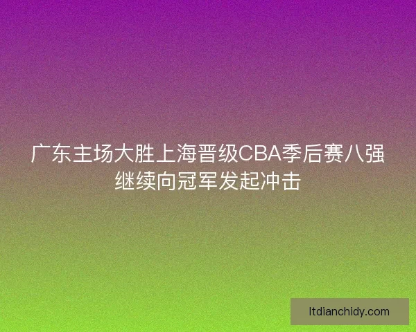 广东主场大胜上海晋级CBA季后赛八强继续向冠军发起冲击 广东主场大胜上海晋级CBA季后赛八强继续向冠军发起冲击