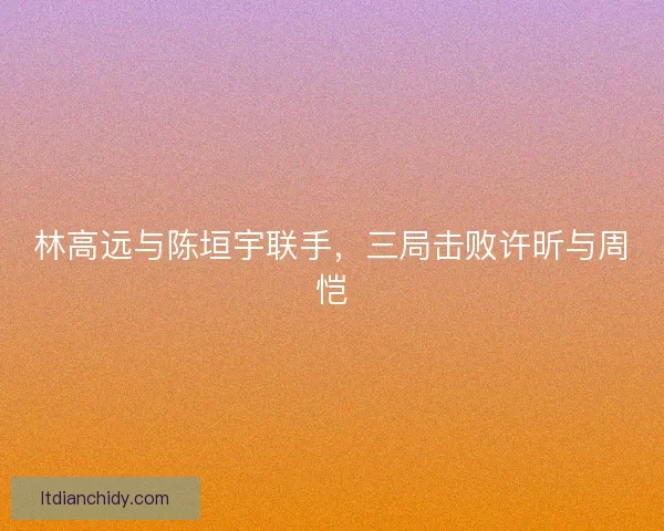 林高远与陈垣宇联手，三局击败许昕与周恺