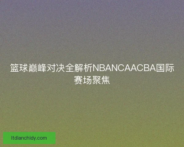 篮球巅峰对决全解析NBANCAACBA国际赛场聚焦 篮球巅峰对决全解析NBANCAACBA国际赛场聚焦