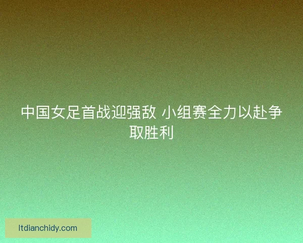 中国女足首战迎强敌 小组赛全力以赴争取胜利