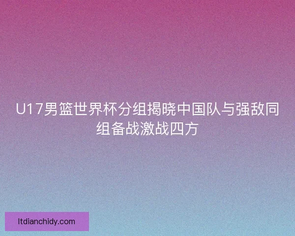 U17男篮世界杯分组揭晓中国队与强敌同组备战激战四方