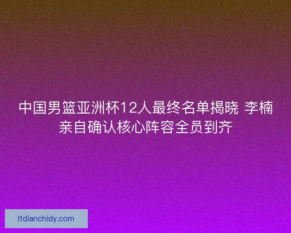 中国男篮亚洲杯12人最终名单揭晓 李楠亲自确认核心阵容全员到齐