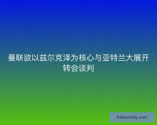 曼联欲以兹尔克泽为核心与亚特兰大展开转会谈判