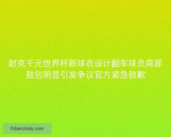 耐克千元世界杯新球衣设计翻车球员肩部鼓包明显引发争议官方紧急致歉