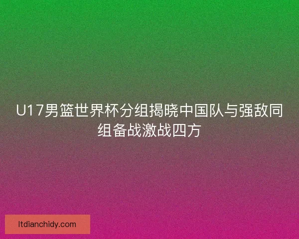 U17男篮世界杯分组揭晓中国队与强敌同组备战激战四方