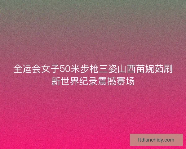 全运会女子50米步枪三姿山西苗婉茹刷新世界纪录震撼赛场 全运会女子50米步枪三姿山西苗婉茹刷新世界纪录震撼赛场