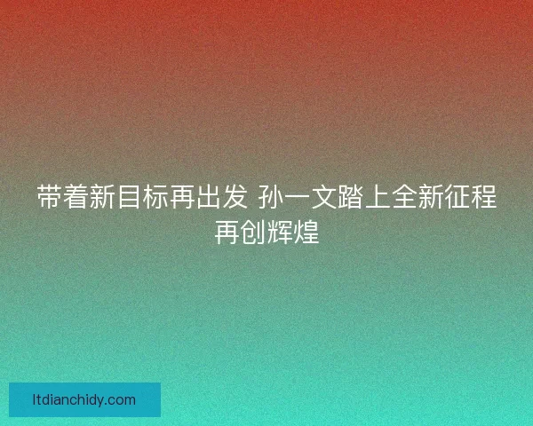 带着新目标再出发 孙一文踏上全新征程再创辉煌