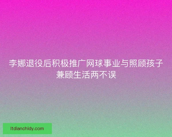李娜退役后积极推广网球事业与照顾孩子兼顾生活两不误 李娜退役后积极推广网球事业与照顾孩子兼顾生活两不误