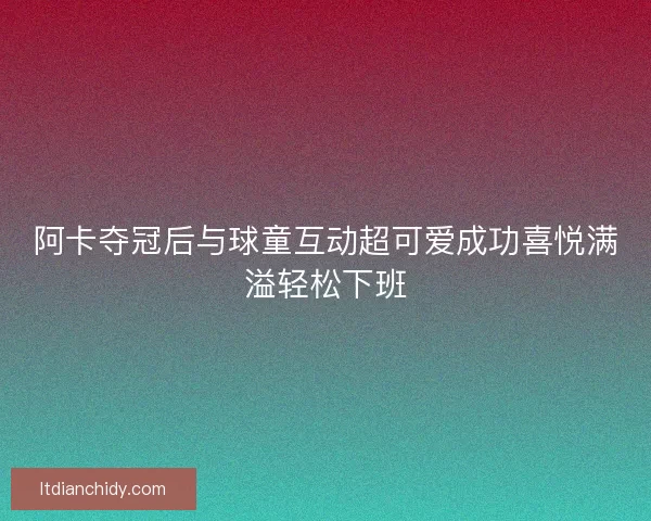 阿卡夺冠后与球童互动超可爱成功喜悦满溢轻松下班 阿卡夺冠后与球童互动超可爱成功喜悦满溢轻松下班