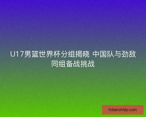 U17男篮世界杯分组揭晓 中国队与劲敌同组备战挑战