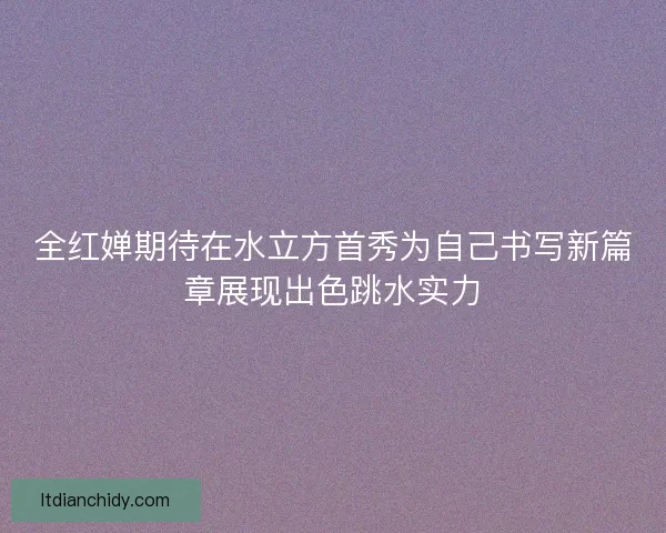 全红婵期待在水立方首秀为自己书写新篇章展现出色跳水实力