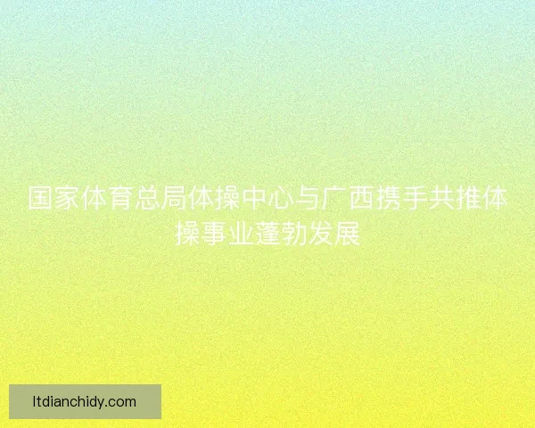 国家体育总局体操中心与广西携手共推体操事业蓬勃发展