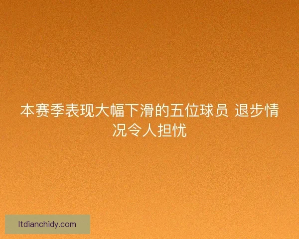 本赛季表现大幅下滑的五位球员 退步情况令人担忧
